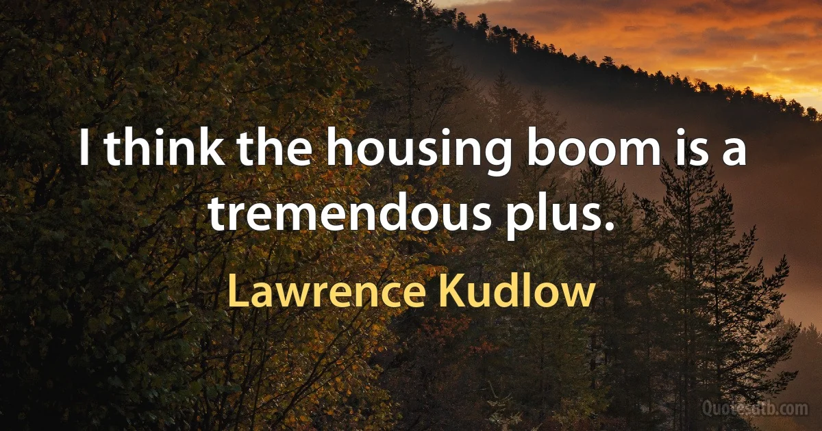 I think the housing boom is a tremendous plus. (Lawrence Kudlow)