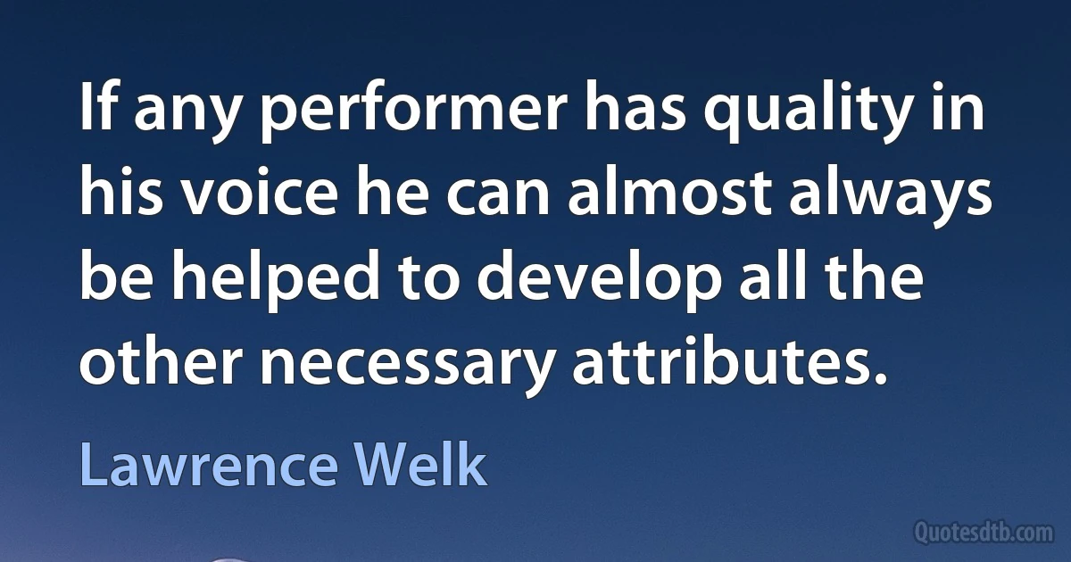 If any performer has quality in his voice he can almost always be helped to develop all the other necessary attributes. (Lawrence Welk)