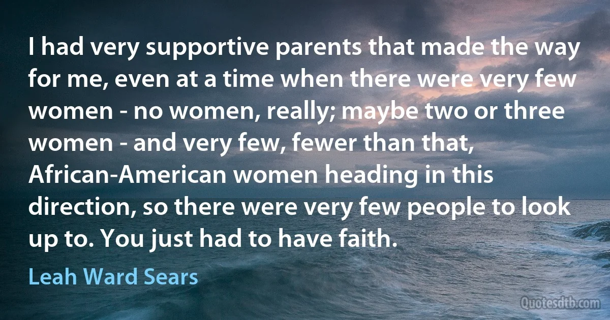 I had very supportive parents that made the way for me, even at a time when there were very few women - no women, really; maybe two or three women - and very few, fewer than that, African-American women heading in this direction, so there were very few people to look up to. You just had to have faith. (Leah Ward Sears)