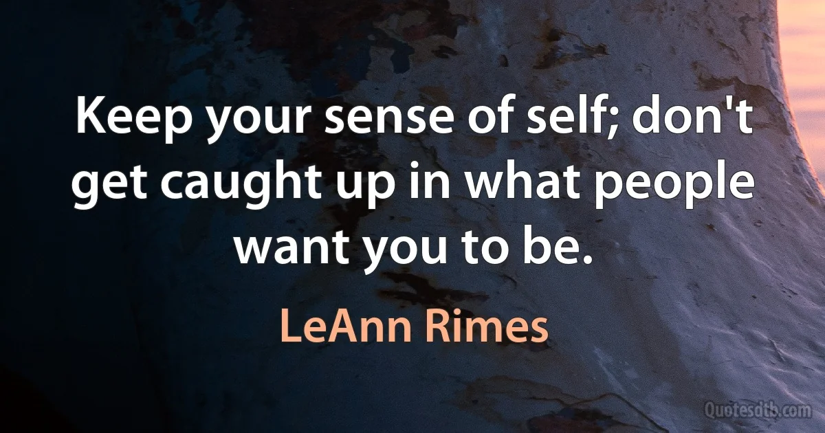 Keep your sense of self; don't get caught up in what people want you to be. (LeAnn Rimes)