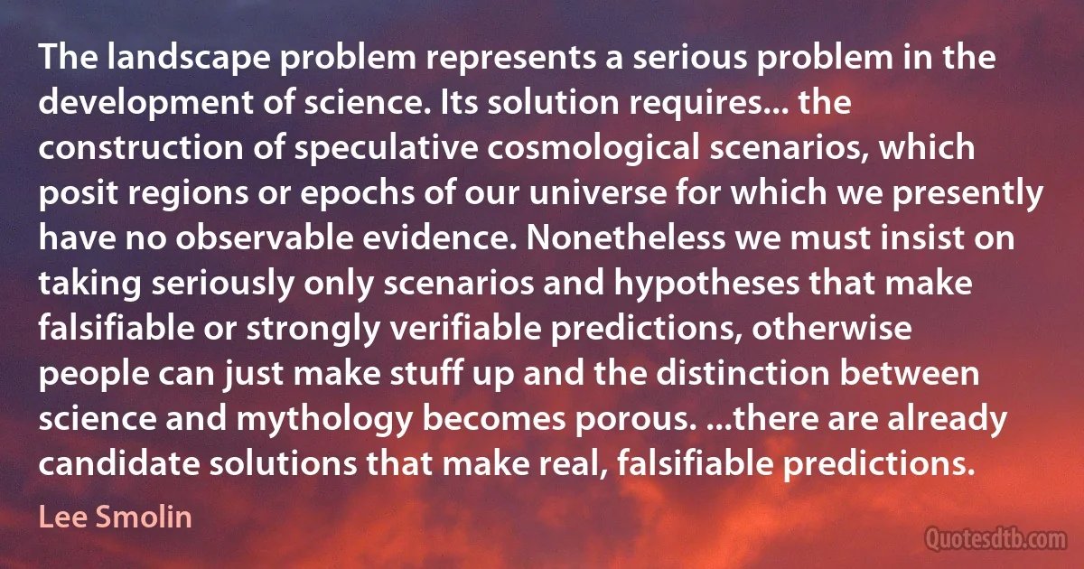 The landscape problem represents a serious problem in the development of science. Its solution requires... the construction of speculative cosmological scenarios, which posit regions or epochs of our universe for which we presently have no observable evidence. Nonetheless we must insist on taking seriously only scenarios and hypotheses that make falsifiable or strongly verifiable predictions, otherwise people can just make stuff up and the distinction between science and mythology becomes porous. ...there are already candidate solutions that make real, falsifiable predictions. (Lee Smolin)