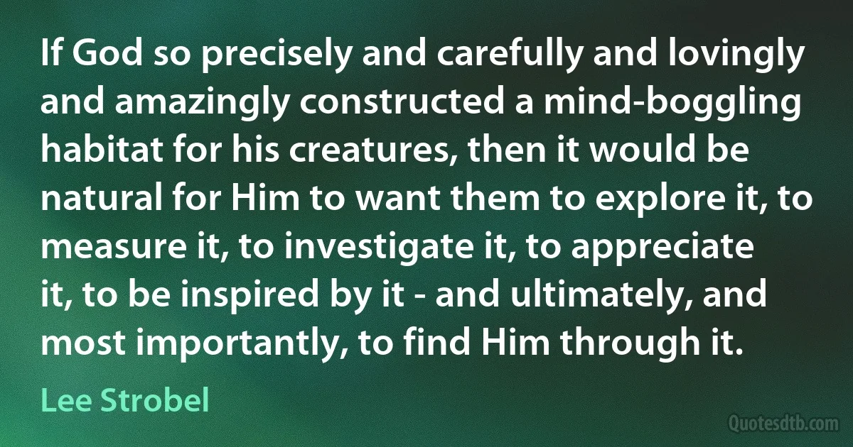 If God so precisely and carefully and lovingly and amazingly constructed a mind-boggling habitat for his creatures, then it would be natural for Him to want them to explore it, to measure it, to investigate it, to appreciate it, to be inspired by it - and ultimately, and most importantly, to find Him through it. (Lee Strobel)