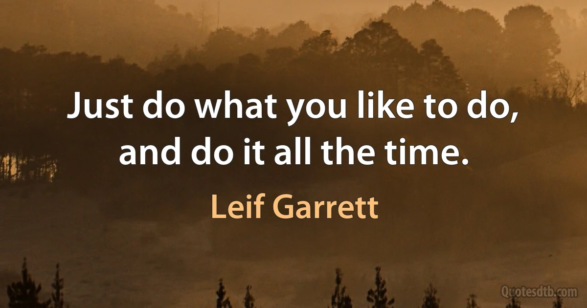 Just do what you like to do, and do it all the time. (Leif Garrett)