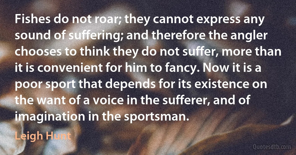 Fishes do not roar; they cannot express any sound of suffering; and therefore the angler chooses to think they do not suffer, more than it is convenient for him to fancy. Now it is a poor sport that depends for its existence on the want of a voice in the sufferer, and of imagination in the sportsman. (Leigh Hunt)