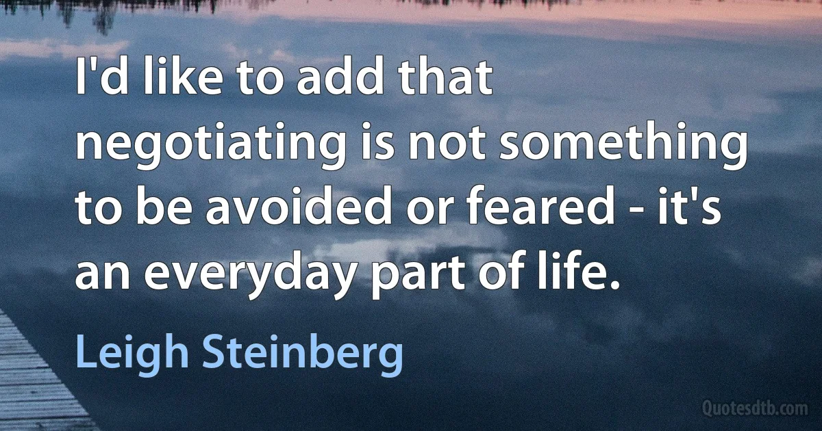 I'd like to add that negotiating is not something to be avoided or feared - it's an everyday part of life. (Leigh Steinberg)