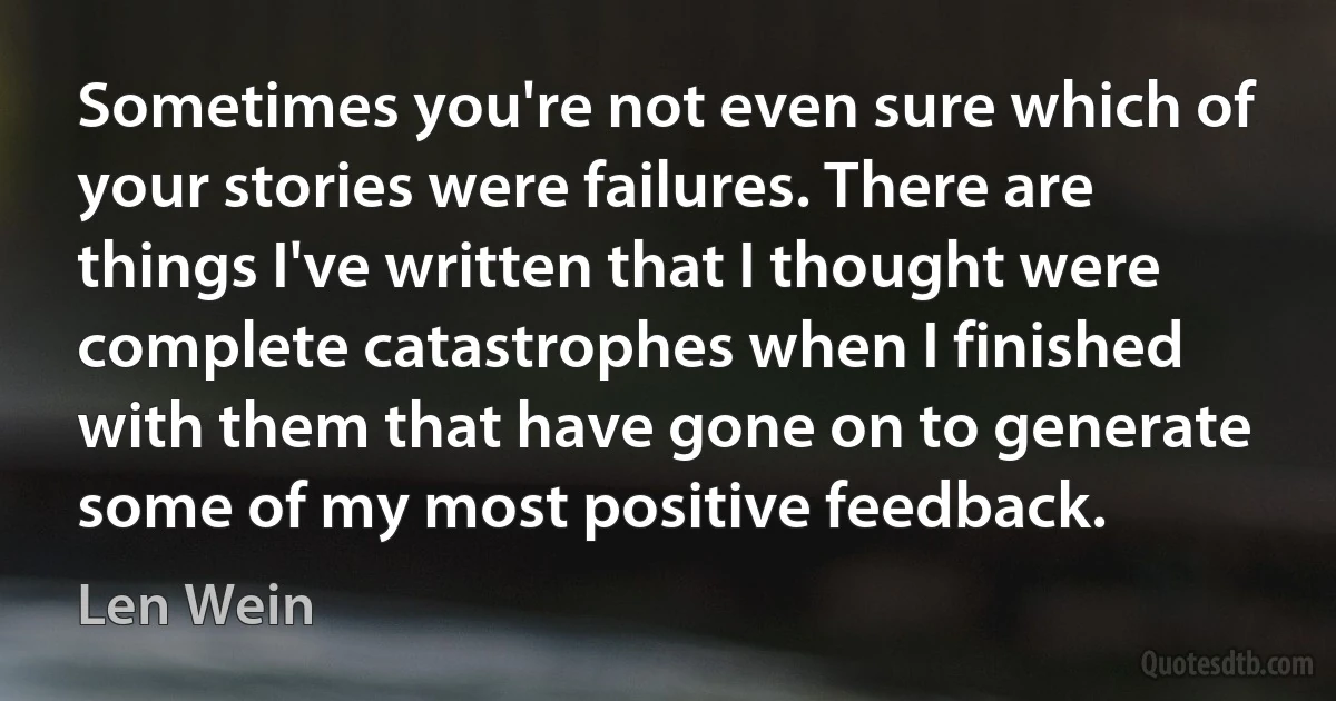 Sometimes you're not even sure which of your stories were failures. There are things I've written that I thought were complete catastrophes when I finished with them that have gone on to generate some of my most positive feedback. (Len Wein)