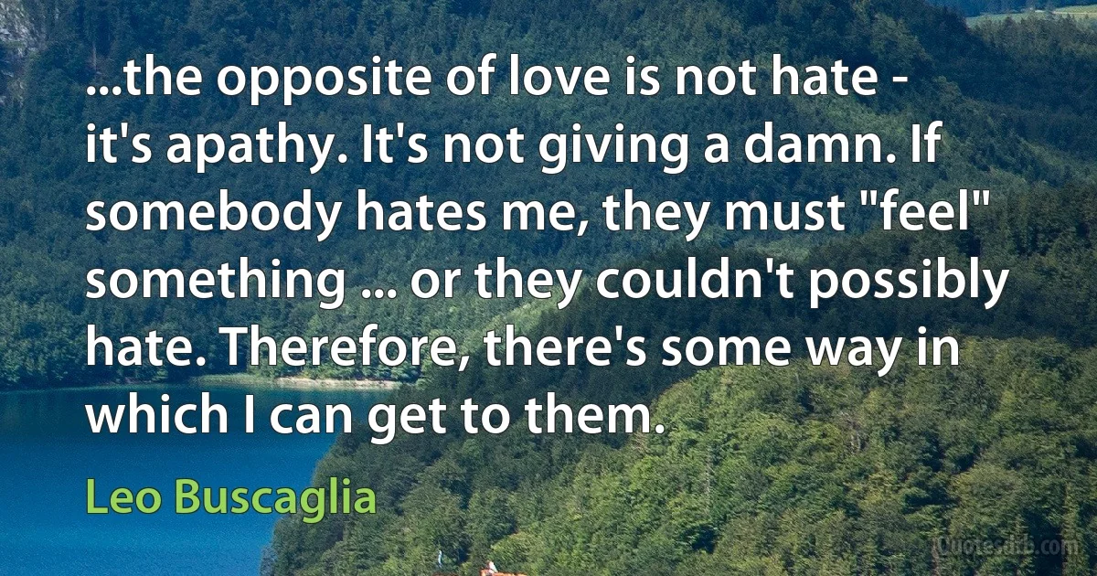 ...the opposite of love is not hate - it's apathy. It's not giving a damn. If somebody hates me, they must "feel" something ... or they couldn't possibly hate. Therefore, there's some way in which I can get to them. (Leo Buscaglia)