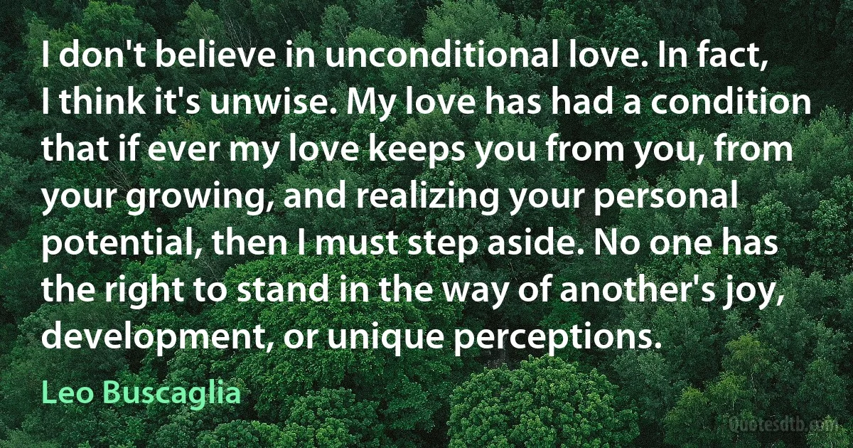 I don't believe in unconditional love. In fact, I think it's unwise. My love has had a condition that if ever my love keeps you from you, from your growing, and realizing your personal potential, then I must step aside. No one has the right to stand in the way of another's joy, development, or unique perceptions. (Leo Buscaglia)