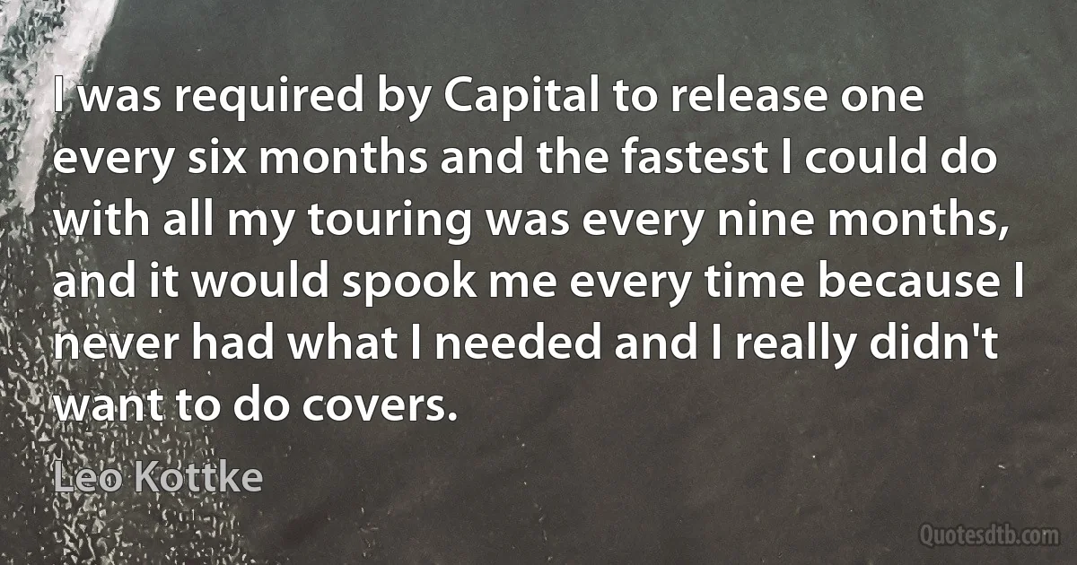 I was required by Capital to release one every six months and the fastest I could do with all my touring was every nine months, and it would spook me every time because I never had what I needed and I really didn't want to do covers. (Leo Kottke)