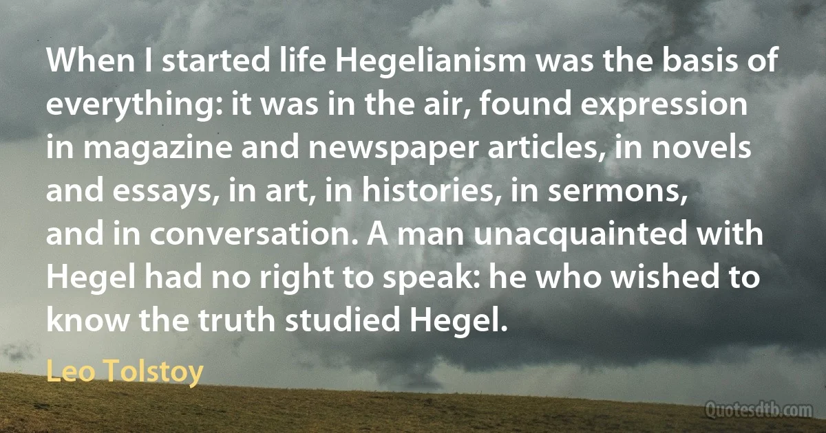 When I started life Hegelianism was the basis of everything: it was in the air, found expression in magazine and newspaper articles, in novels and essays, in art, in histories, in sermons, and in conversation. A man unacquainted with Hegel had no right to speak: he who wished to know the truth studied Hegel. (Leo Tolstoy)