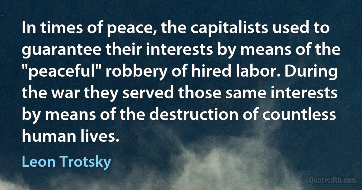 In times of peace, the capitalists used to guarantee their interests by means of the "peaceful" robbery of hired labor. During the war they served those same interests by means of the destruction of countless human lives. (Leon Trotsky)