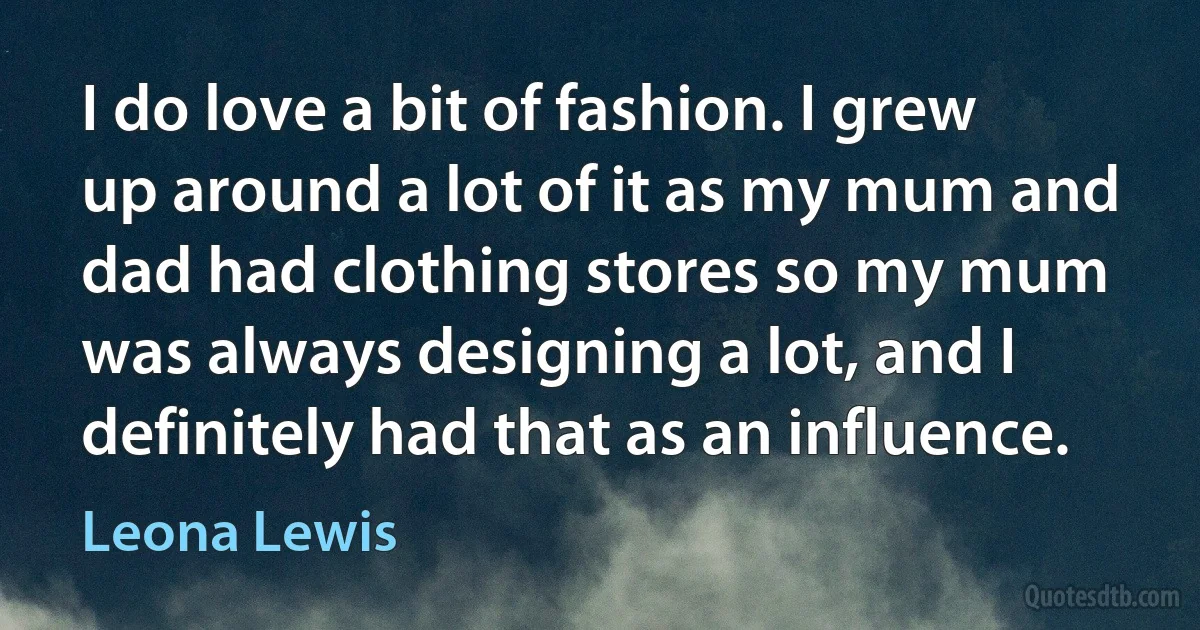 I do love a bit of fashion. I grew up around a lot of it as my mum and dad had clothing stores so my mum was always designing a lot, and I definitely had that as an influence. (Leona Lewis)