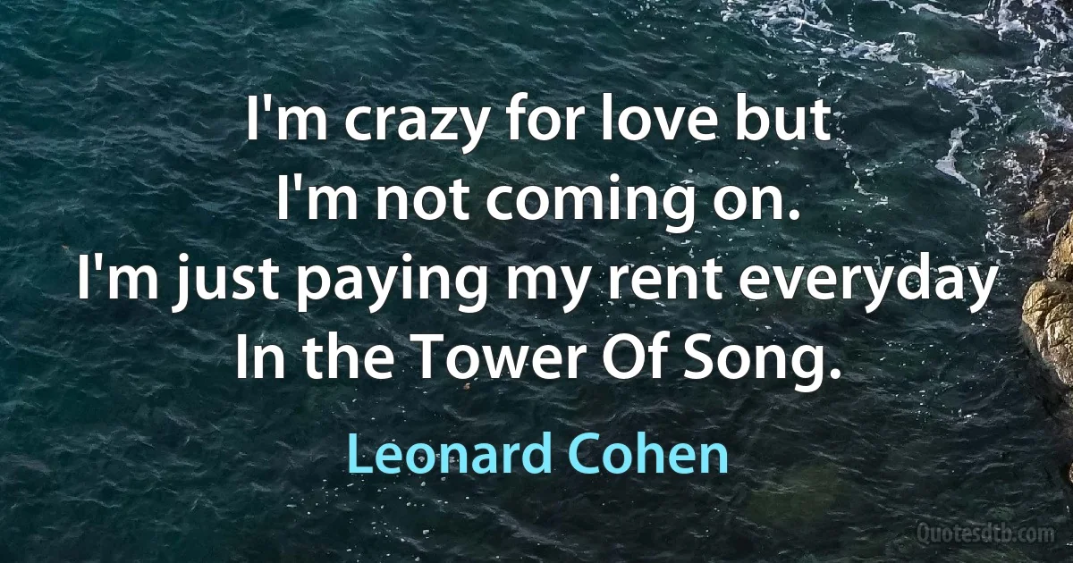 I'm crazy for love but
I'm not coming on.
I'm just paying my rent everyday
In the Tower Of Song. (Leonard Cohen)