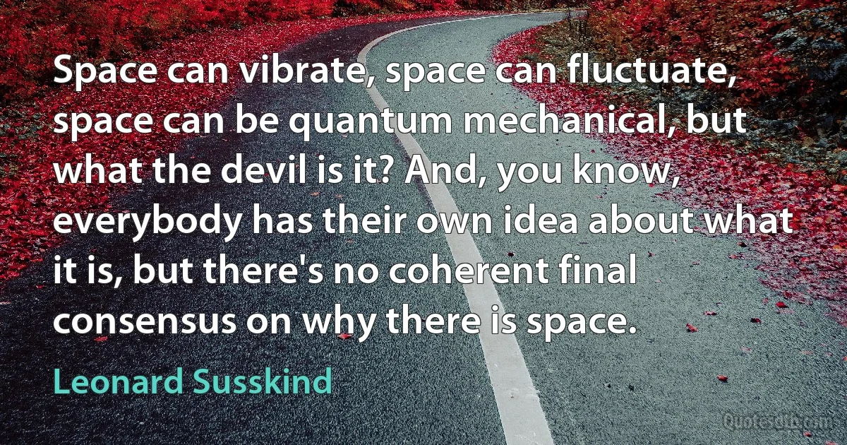 Space can vibrate, space can fluctuate, space can be quantum mechanical, but what the devil is it? And, you know, everybody has their own idea about what it is, but there's no coherent final consensus on why there is space. (Leonard Susskind)