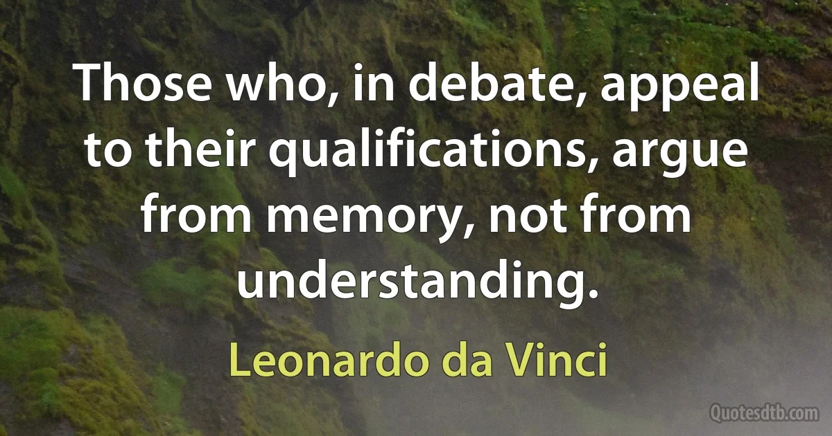 Those who, in debate, appeal to their qualifications, argue from memory, not from understanding. (Leonardo da Vinci)