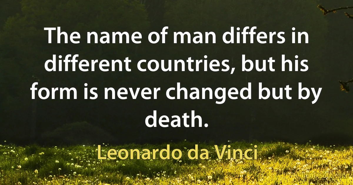 The name of man differs in different countries, but his form is never changed but by death. (Leonardo da Vinci)