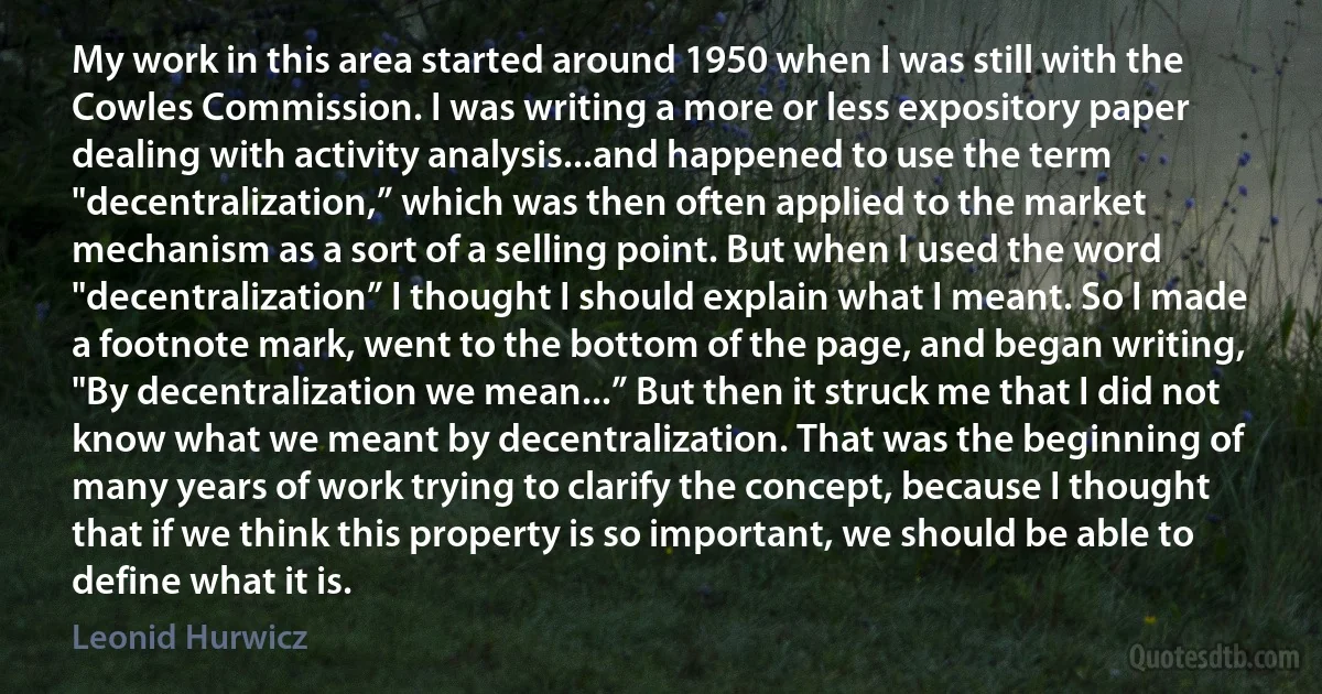 My work in this area started around 1950 when I was still with the Cowles Commission. I was writing a more or less expository paper dealing with activity analysis...and happened to use the term "decentralization,” which was then often applied to the market mechanism as a sort of a selling point. But when I used the word "decentralization” I thought I should explain what I meant. So I made a footnote mark, went to the bottom of the page, and began writing, "By decentralization we mean...” But then it struck me that I did not know what we meant by decentralization. That was the beginning of many years of work trying to clarify the concept, because I thought that if we think this property is so important, we should be able to define what it is. (Leonid Hurwicz)