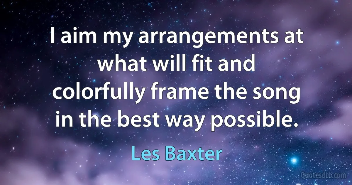 I aim my arrangements at what will fit and colorfully frame the song in the best way possible. (Les Baxter)