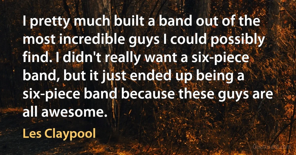 I pretty much built a band out of the most incredible guys I could possibly find. I didn't really want a six-piece band, but it just ended up being a six-piece band because these guys are all awesome. (Les Claypool)