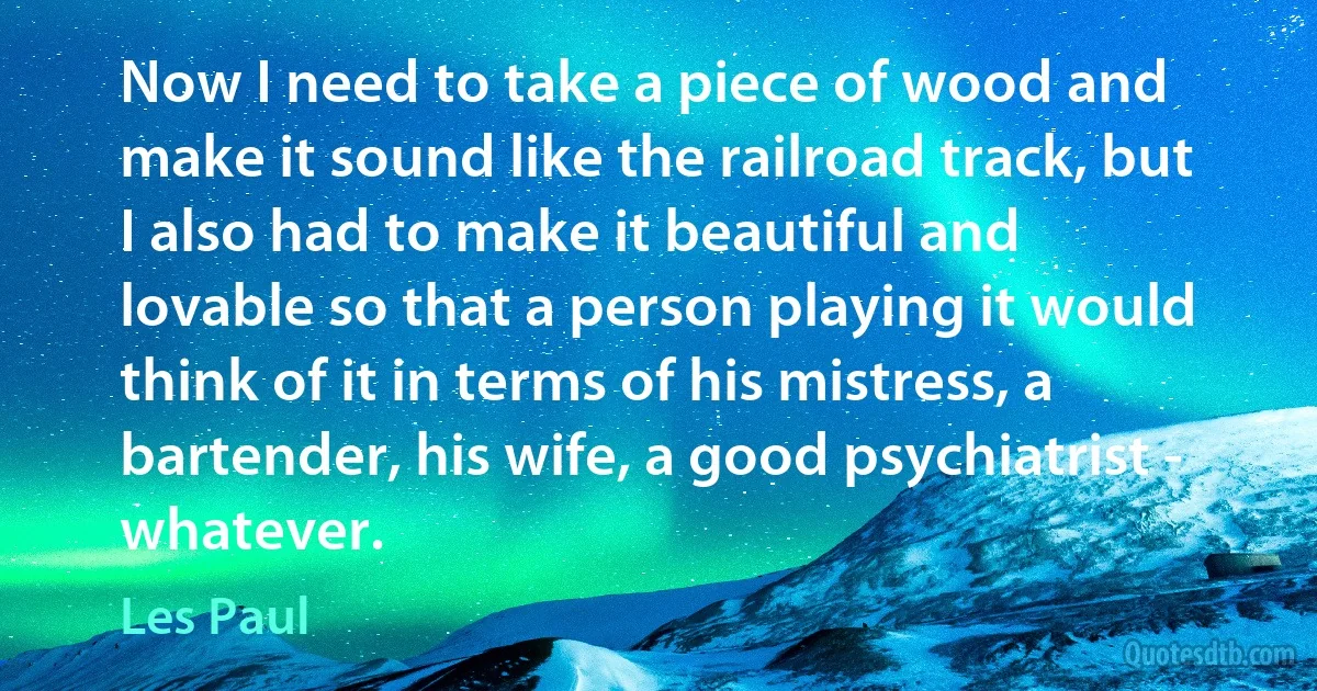 Now I need to take a piece of wood and make it sound like the railroad track, but I also had to make it beautiful and lovable so that a person playing it would think of it in terms of his mistress, a bartender, his wife, a good psychiatrist - whatever. (Les Paul)