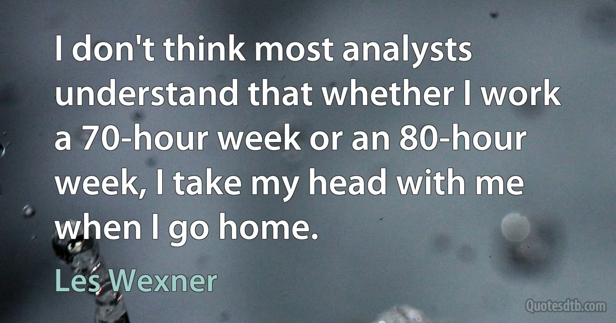 I don't think most analysts understand that whether I work a 70-hour week or an 80-hour week, I take my head with me when I go home. (Les Wexner)