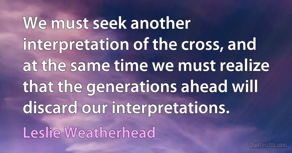 We must seek another interpretation of the cross, and at the same time we must realize that the generations ahead will discard our interpretations. (Leslie Weatherhead)