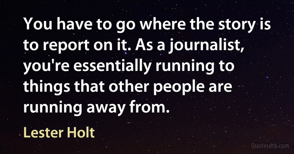 You have to go where the story is to report on it. As a journalist, you're essentially running to things that other people are running away from. (Lester Holt)