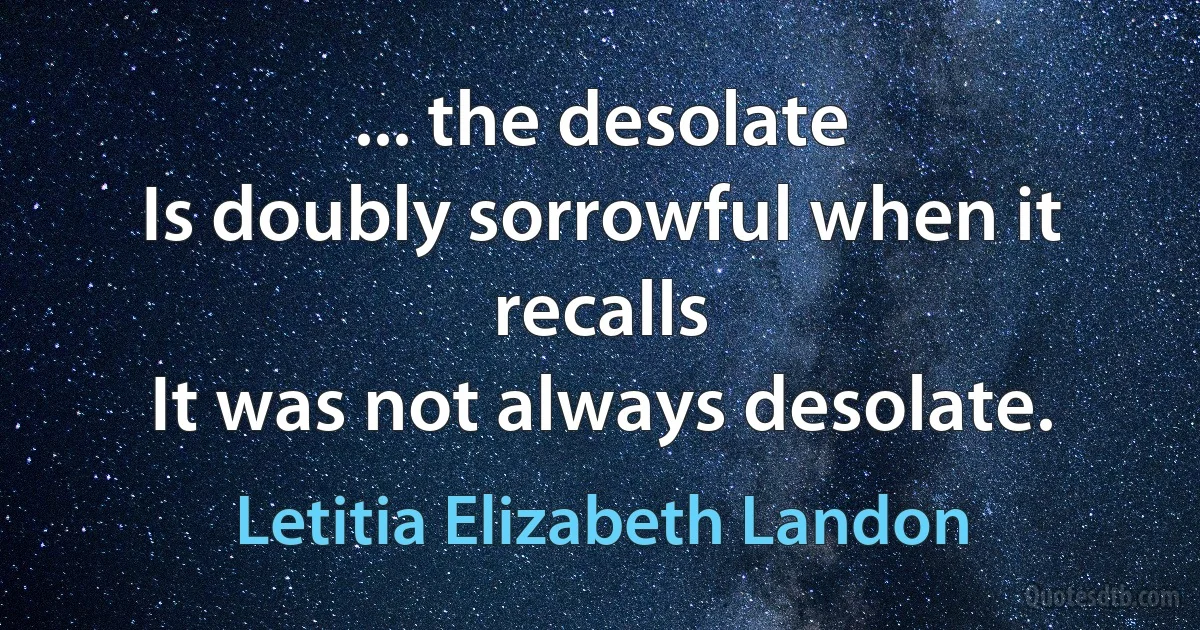 ... the desolate
Is doubly sorrowful when it recalls
It was not always desolate. (Letitia Elizabeth Landon)