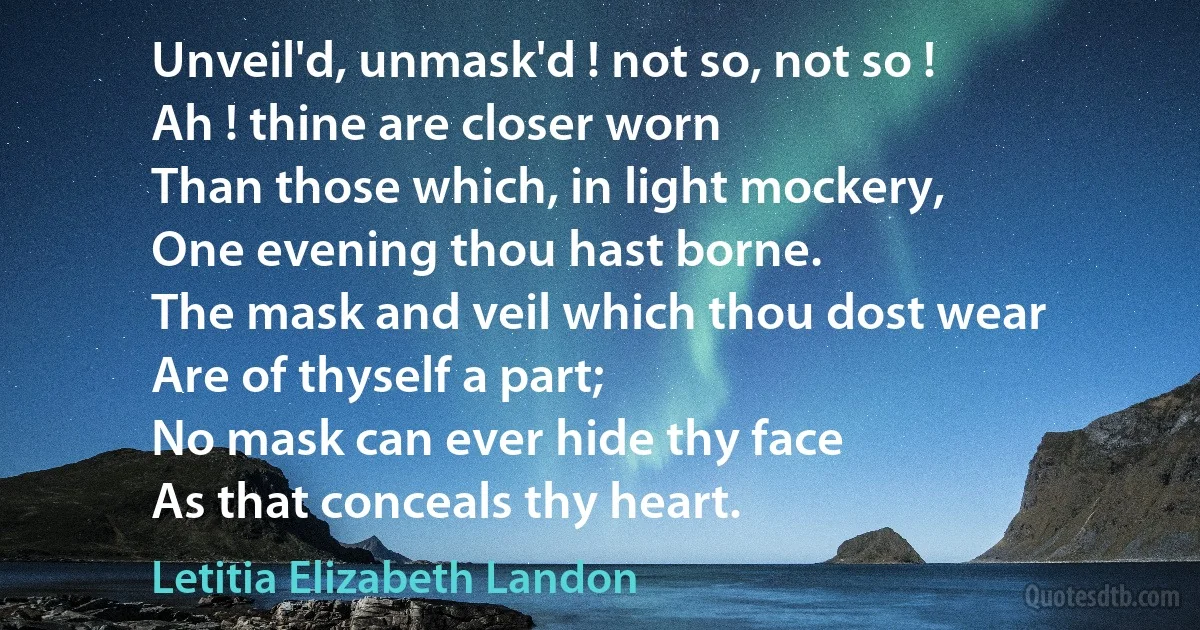 Unveil'd, unmask'd ! not so, not so !
Ah ! thine are closer worn
Than those which, in light mockery,
One evening thou hast borne.
The mask and veil which thou dost wear
Are of thyself a part;
No mask can ever hide thy face
As that conceals thy heart. (Letitia Elizabeth Landon)