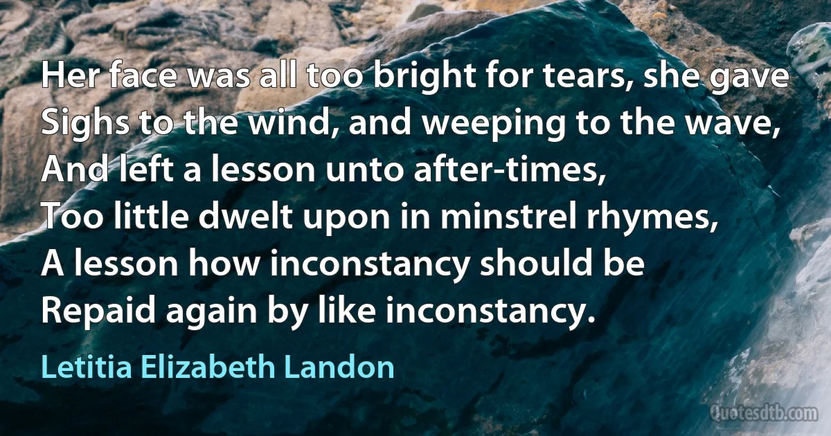 Her face was all too bright for tears, she gave
Sighs to the wind, and weeping to the wave,
And left a lesson unto after-times,
Too little dwelt upon in minstrel rhymes,
A lesson how inconstancy should be
Repaid again by like inconstancy. (Letitia Elizabeth Landon)