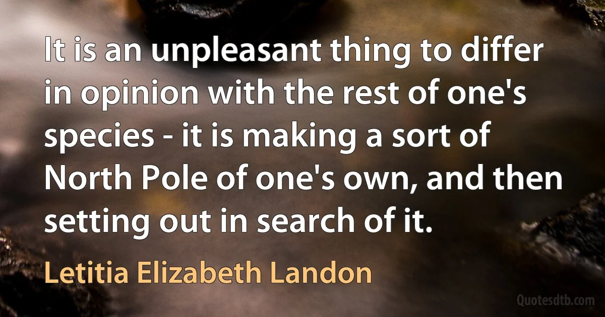 It is an unpleasant thing to differ in opinion with the rest of one's species - it is making a sort of North Pole of one's own, and then setting out in search of it. (Letitia Elizabeth Landon)