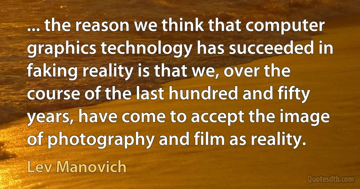 ... the reason we think that computer graphics technology has succeeded in faking reality is that we, over the course of the last hundred and fifty years, have come to accept the image of photography and film as reality. (Lev Manovich)