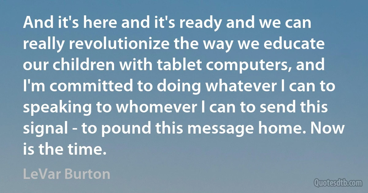 And it's here and it's ready and we can really revolutionize the way we educate our children with tablet computers, and I'm committed to doing whatever I can to speaking to whomever I can to send this signal - to pound this message home. Now is the time. (LeVar Burton)