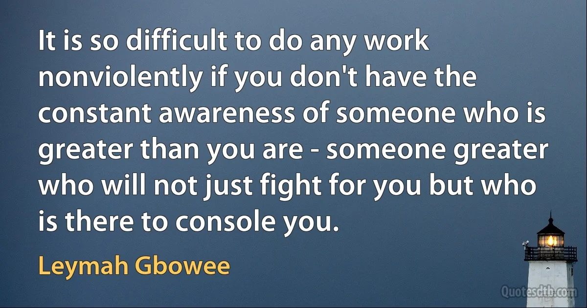 It is so difficult to do any work nonviolently if you don't have the constant awareness of someone who is greater than you are - someone greater who will not just fight for you but who is there to console you. (Leymah Gbowee)