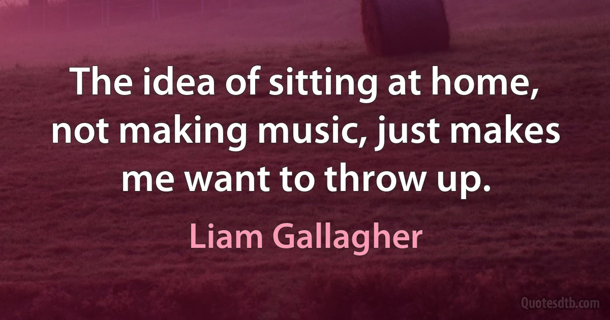 The idea of sitting at home, not making music, just makes me want to throw up. (Liam Gallagher)