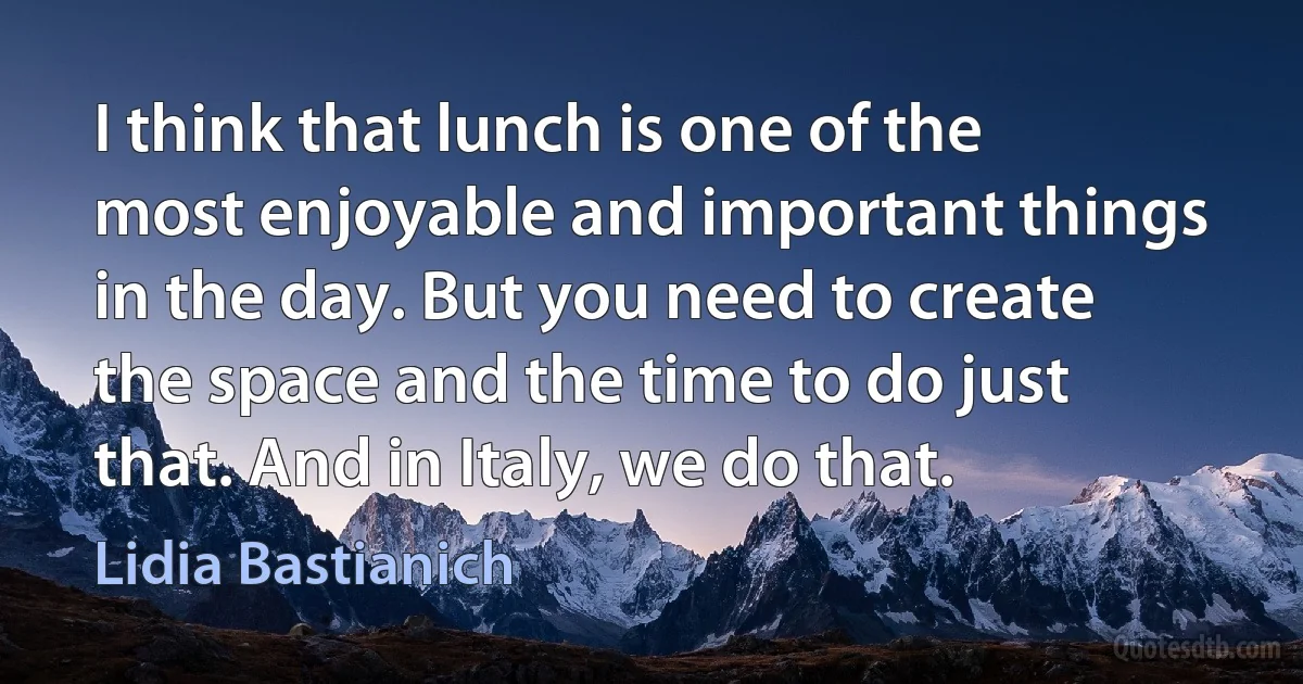 I think that lunch is one of the most enjoyable and important things in the day. But you need to create the space and the time to do just that. And in Italy, we do that. (Lidia Bastianich)