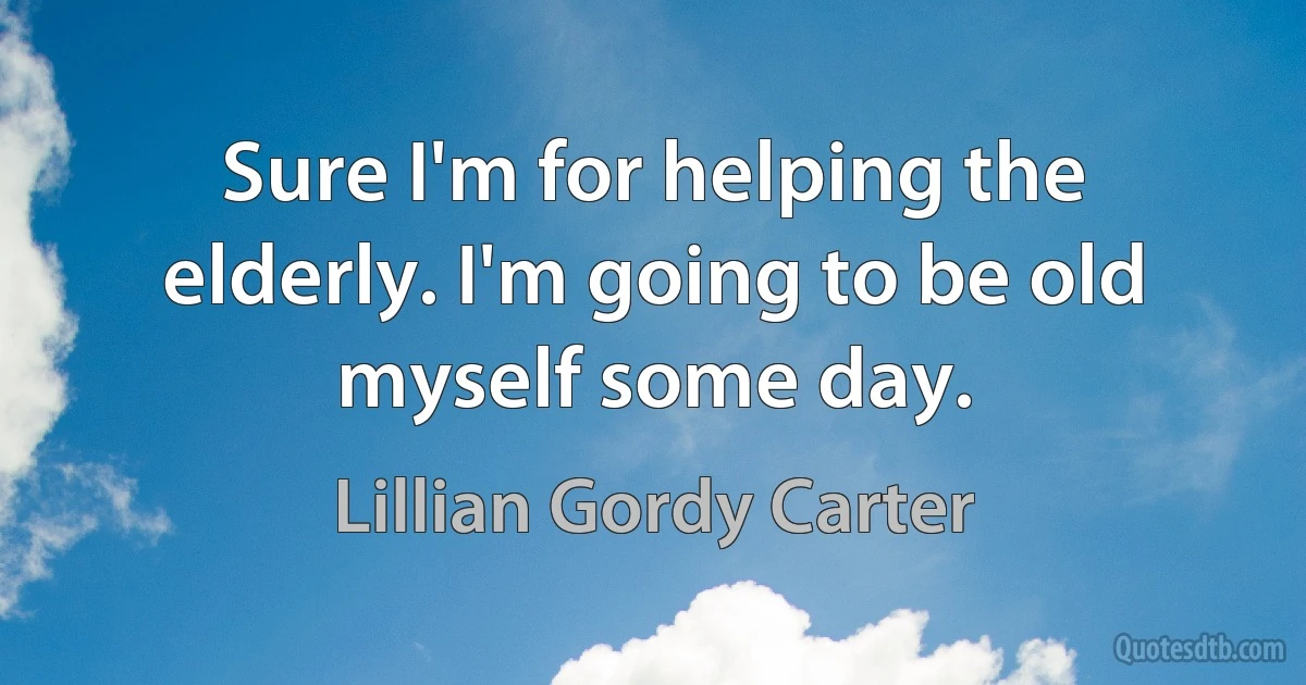 Sure I'm for helping the elderly. I'm going to be old myself some day. (Lillian Gordy Carter)