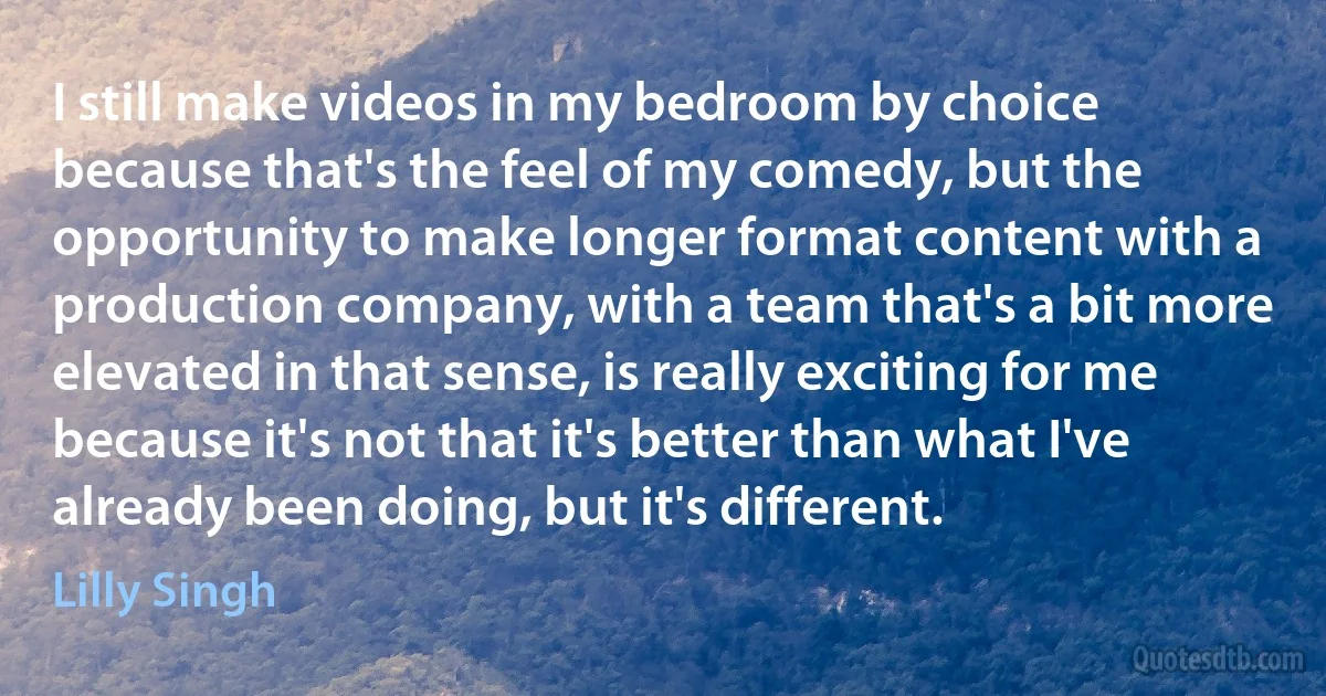 I still make videos in my bedroom by choice because that's the feel of my comedy, but the opportunity to make longer format content with a production company, with a team that's a bit more elevated in that sense, is really exciting for me because it's not that it's better than what I've already been doing, but it's different. (Lilly Singh)