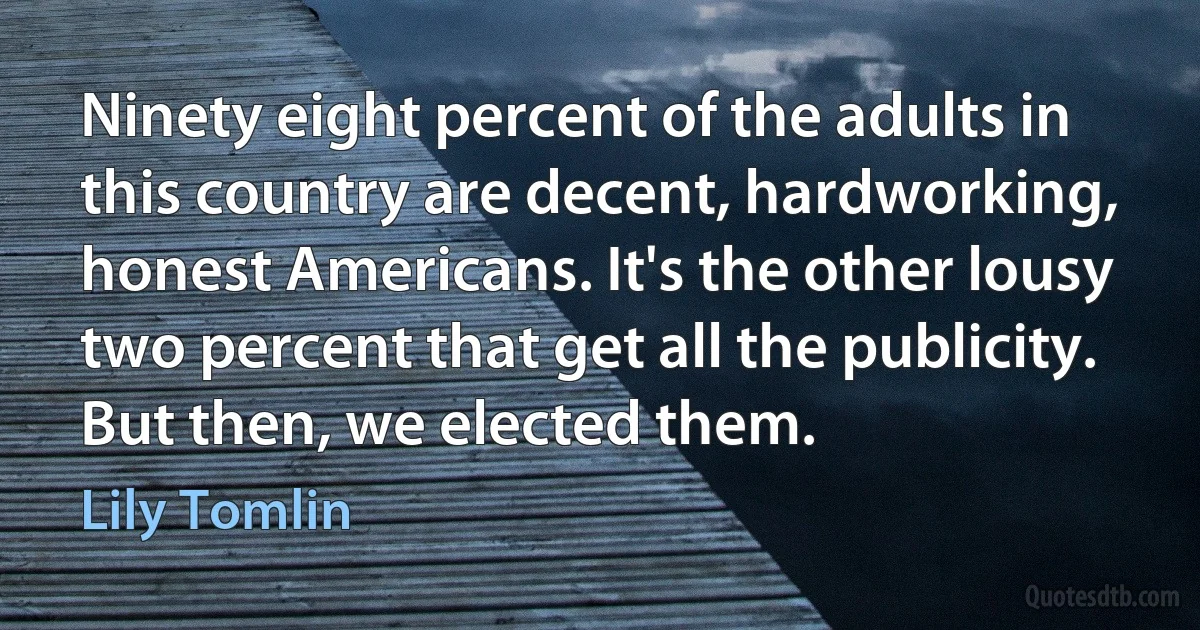 Ninety eight percent of the adults in this country are decent, hardworking, honest Americans. It's the other lousy two percent that get all the publicity. But then, we elected them. (Lily Tomlin)