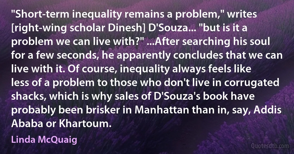 "Short-term inequality remains a problem," writes [right-wing scholar Dinesh] D'Souza... "but is it a problem we can live with?" ...After searching his soul for a few seconds, he apparently concludes that we can live with it. Of course, inequality always feels like less of a problem to those who don't live in corrugated shacks, which is why sales of D'Souza's book have probably been brisker in Manhattan than in, say, Addis Ababa or Khartoum. (Linda McQuaig)