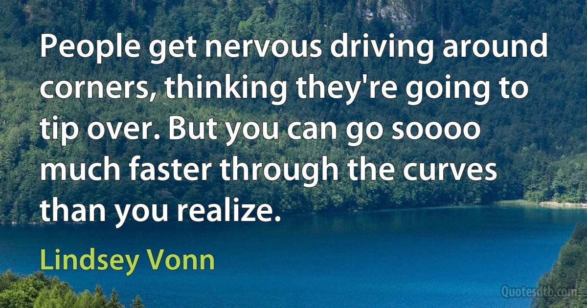 People get nervous driving around corners, thinking they're going to tip over. But you can go soooo much faster through the curves than you realize. (Lindsey Vonn)