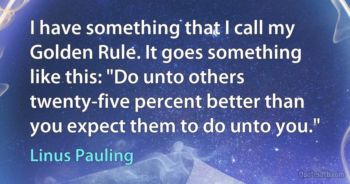 I have something that I call my Golden Rule. It goes something like this: "Do unto others twenty-five percent better than you expect them to do unto you." (Linus Pauling)