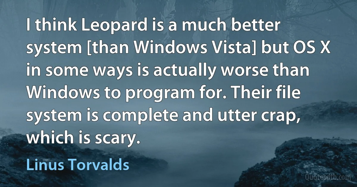 I think Leopard is a much better system [than Windows Vista] but OS X in some ways is actually worse than Windows to program for. Their file system is complete and utter crap, which is scary. (Linus Torvalds)