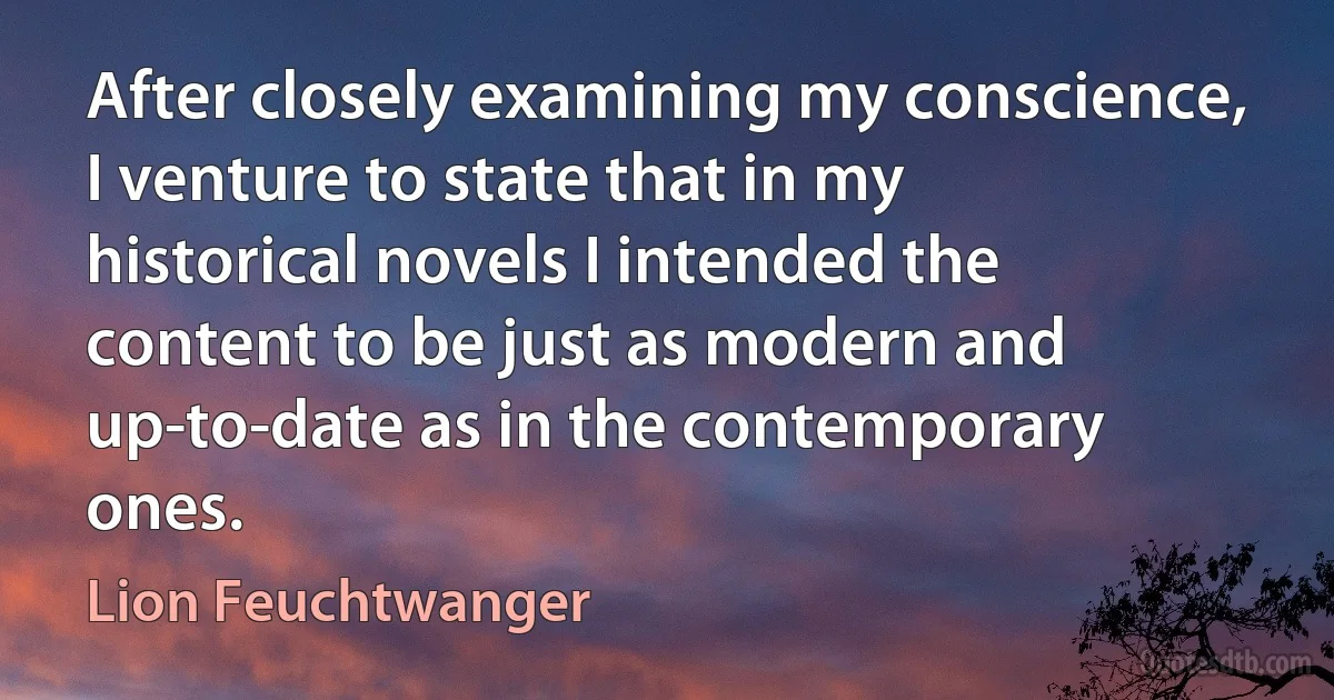 After closely examining my conscience, I venture to state that in my historical novels I intended the content to be just as modern and up-to-date as in the contemporary ones. (Lion Feuchtwanger)