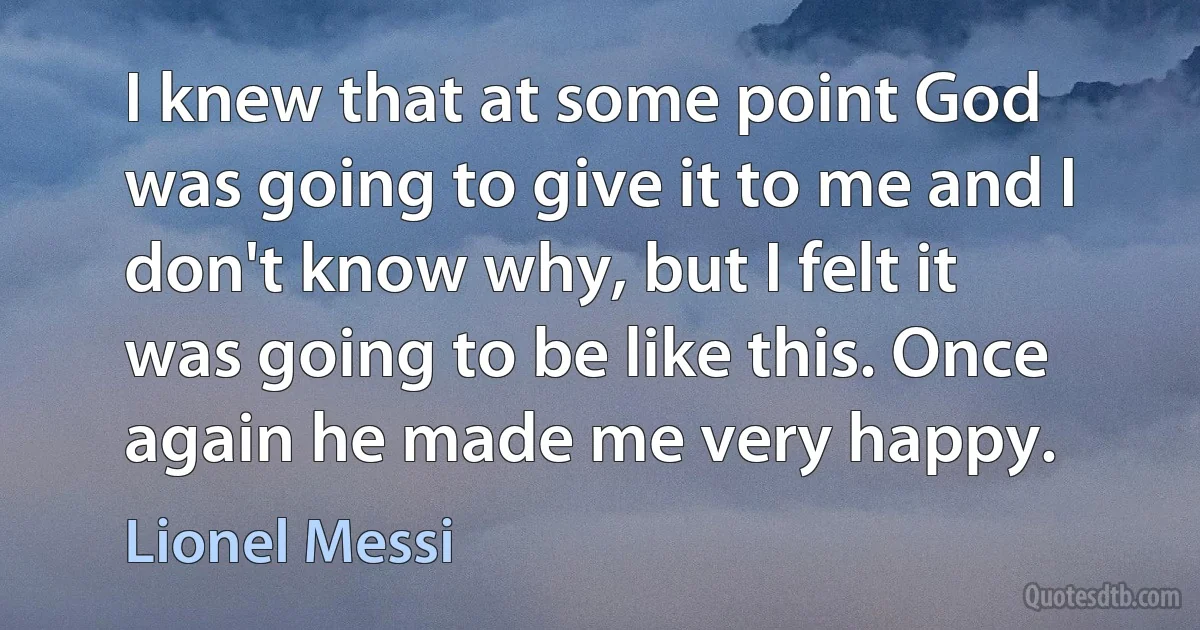 I knew that at some point God was going to give it to me and I don't know why, but I felt it was going to be like this. Once again he made me very happy. (Lionel Messi)