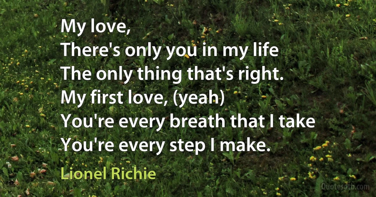 My love,
There's only you in my life
The only thing that's right.
My first love, (yeah)
You're every breath that I take
You're every step I make. (Lionel Richie)