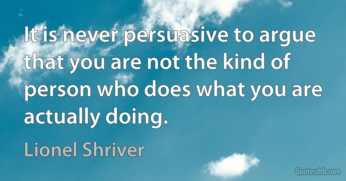 It is never persuasive to argue that you are not the kind of person who does what you are actually doing. (Lionel Shriver)