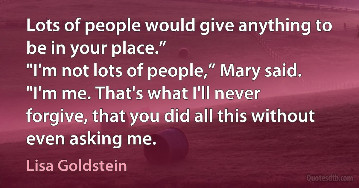 Lots of people would give anything to be in your place.”
"I'm not lots of people,” Mary said. "I'm me. That's what I'll never forgive, that you did all this without even asking me. (Lisa Goldstein)