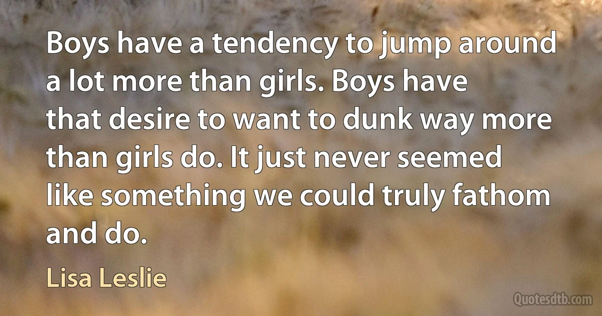 Boys have a tendency to jump around a lot more than girls. Boys have that desire to want to dunk way more than girls do. It just never seemed like something we could truly fathom and do. (Lisa Leslie)