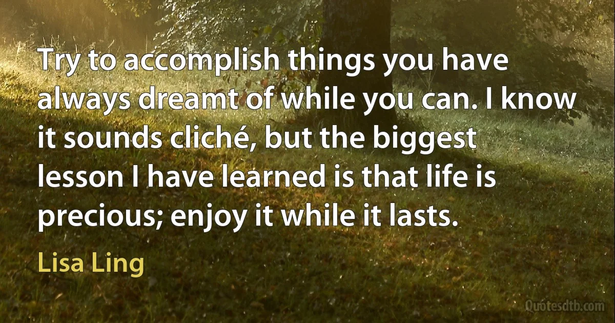 Try to accomplish things you have always dreamt of while you can. I know it sounds cliché, but the biggest lesson I have learned is that life is precious; enjoy it while it lasts. (Lisa Ling)